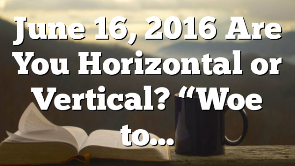 June 16, 2016 Are You Horizontal or Vertical? “Woe to…