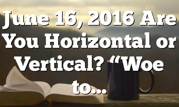 June 16, 2016 Are You Horizontal or Vertical? “Woe to…