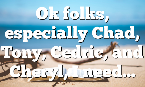 Ok folks, especially Chad, Tony, Cedric, and Cheryl, I need…