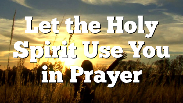 Let the Holy Spirit Use You in Prayer | Pentecostal Theology