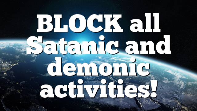 BLOCK all Satanic and demonic activities!