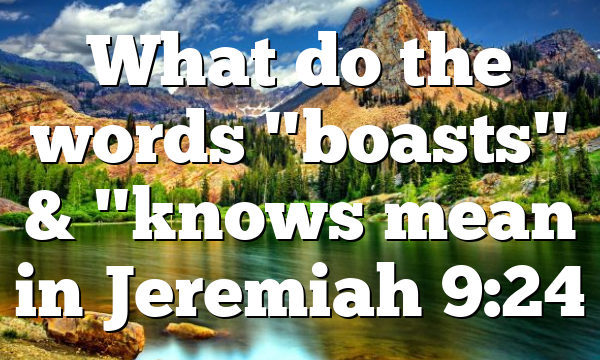 What do the words "boasts" & "knows mean in Jeremiah 9:24