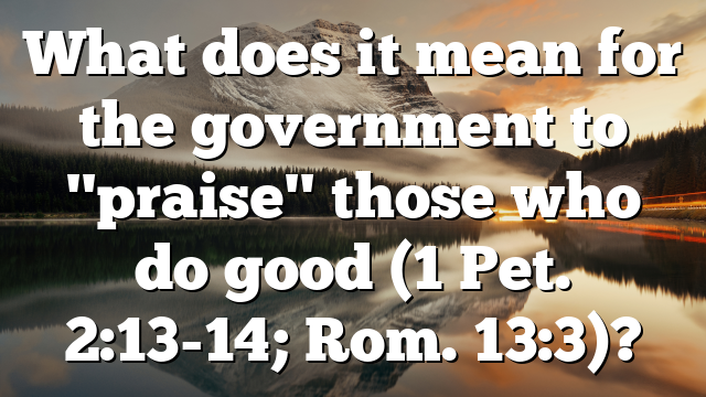 What does it mean for the government to "praise" those who do good (1 Pet. 2:13-14; Rom. 13:3)?