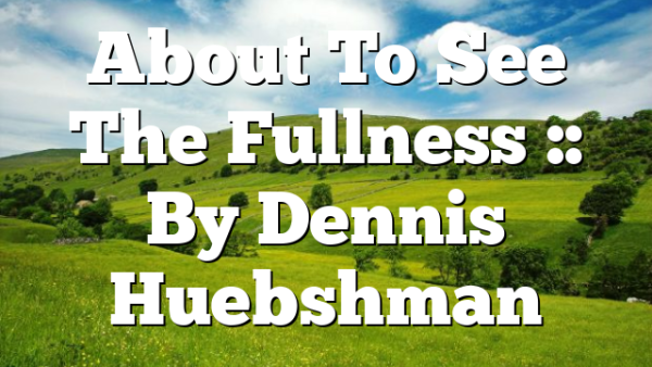 About To See The Fullness :: By Dennis Huebshman