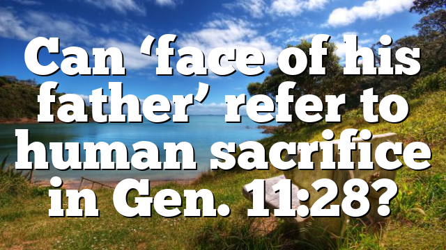 Can ‘face of his father’ refer to human sacrifice in Gen. 11:28?