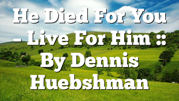 He Died For You – Live For Him :: By Dennis Huebshman