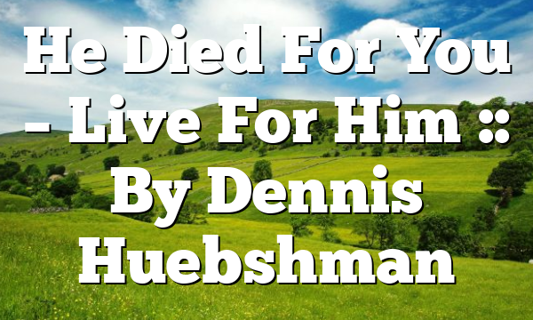 He Died For You – Live For Him :: By Dennis Huebshman