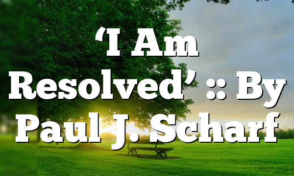 ‘I Am Resolved’ :: By Paul J. Scharf