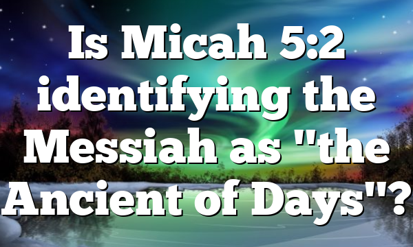 Is Micah 5:2 identifying the Messiah as "the Ancient of Days"?