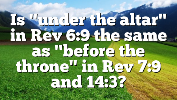 Is "under the altar" in Rev 6:9 the same as "before the throne" in Rev 7:9 and 14:3?