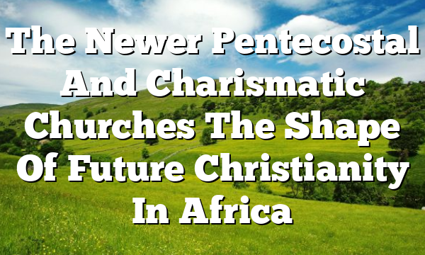 The Newer Pentecostal And Charismatic Churches  The Shape Of Future Christianity In Africa