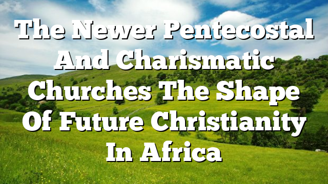 The Newer Pentecostal And Charismatic Churches  The Shape Of Future Christianity In Africa