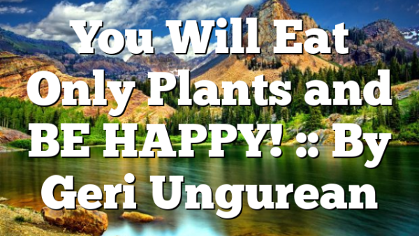 You Will Eat Only Plants and BE HAPPY! :: By Geri Ungurean