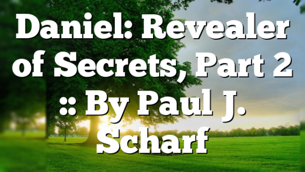 Daniel: Revealer of Secrets, Part 2 :: By Paul J. Scharf