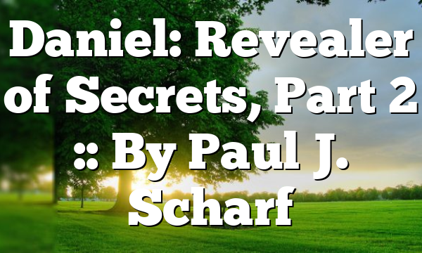 Daniel: Revealer of Secrets, Part 2 :: By Paul J. Scharf