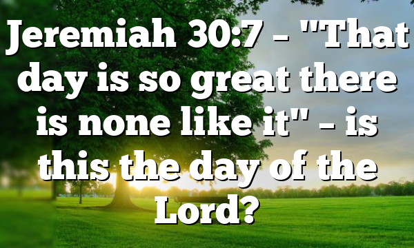 Jeremiah 30:7 – "That day is so great there is none like it" – is this the day of the Lord?