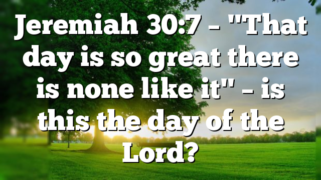 Jeremiah 30:7 – "That day is so great there is none like it" – is this the day of the Lord?