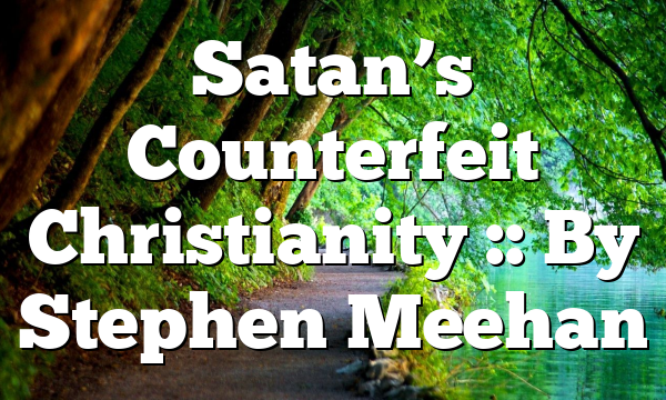 Satan’s Counterfeit Christianity :: By Stephen Meehan