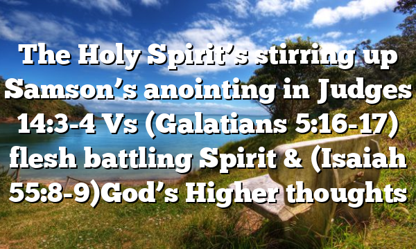 The Holy Spirit’s stirring up Samson’s anointing in Judges 14:3-4 Vs (Galatians 5:16-17) flesh battling Spirit & (Isaiah 55:8-9)God’s Higher thoughts