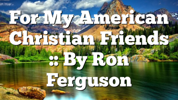 For My American Christian Friends :: By Ron Ferguson