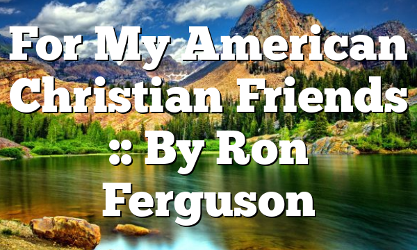 For My American Christian Friends :: By Ron Ferguson