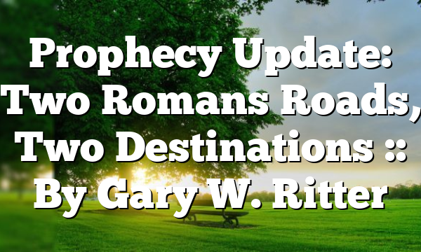 Prophecy Update: Two Romans Roads, Two Destinations :: By Gary W. Ritter