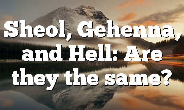 Sheol, Gehenna, and Hell: Are they the same?