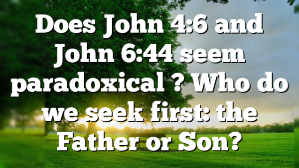 Does John 4:6 and John 6:44 seem paradoxical ? Who do we seek first: the Father or Son?