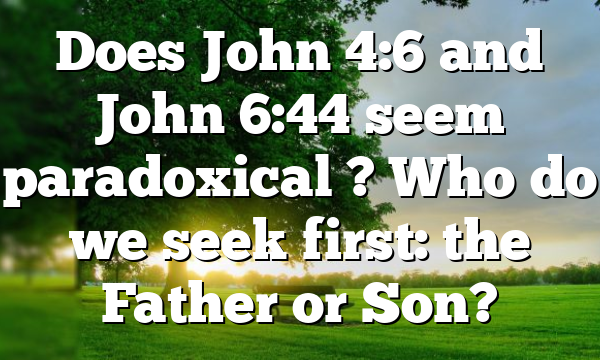 Does John 4:6 and John 6:44 seem paradoxical ? Who do we seek first: the Father or Son?