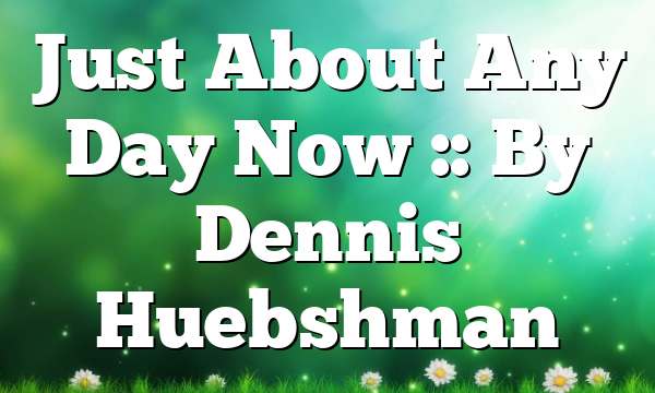 Just About Any Day Now :: By Dennis Huebshman