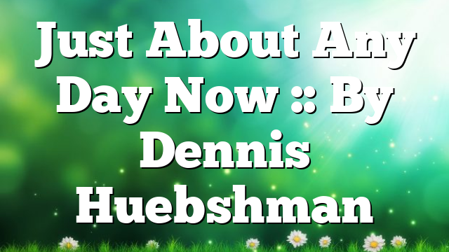 Just About Any Day Now :: By Dennis Huebshman