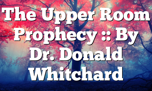 The Upper Room Prophecy :: By Dr. Donald Whitchard