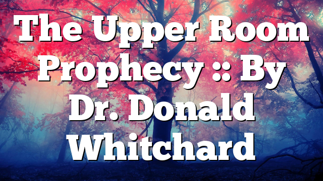 The Upper Room Prophecy :: By Dr. Donald Whitchard