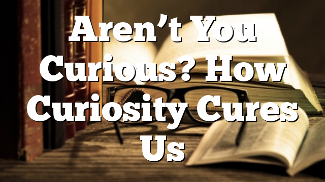 Aren’t You Curious? How Curiosity Cures Us