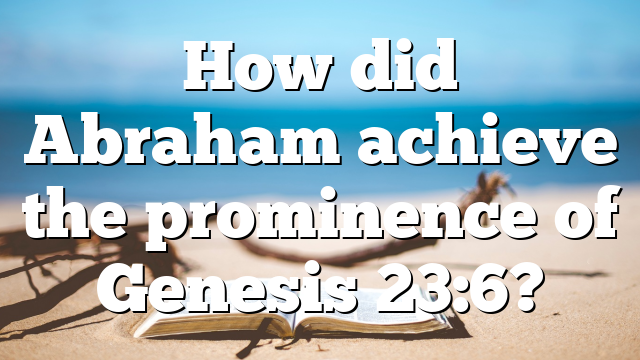 How did Abraham achieve the prominence of Genesis 23:6?