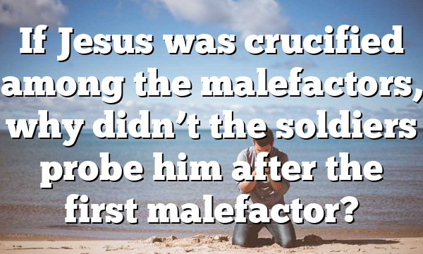 If Jesus was crucified among the malefactors, why didn’t the soldiers probe him after the first malefactor?