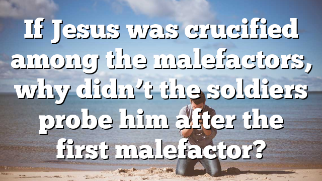 If Jesus was crucified among the malefactors, why didn’t the soldiers probe him after the first malefactor?