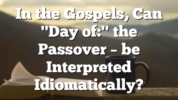 In the Gospels, Can "Day of:" the Passover – be Interpreted Idiomatically?