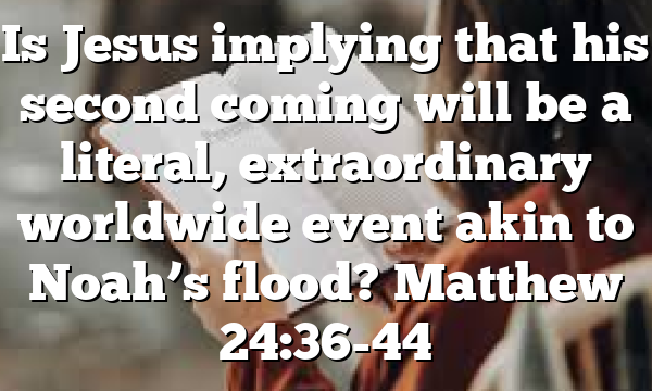 Is Jesus implying that his second coming will be a literal, extraordinary worldwide event akin to Noah’s flood? Matthew 24:36-44