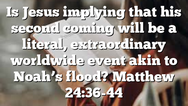 Is Jesus implying that his second coming will be a literal, extraordinary worldwide event akin to Noah’s flood? Matthew 24:36-44