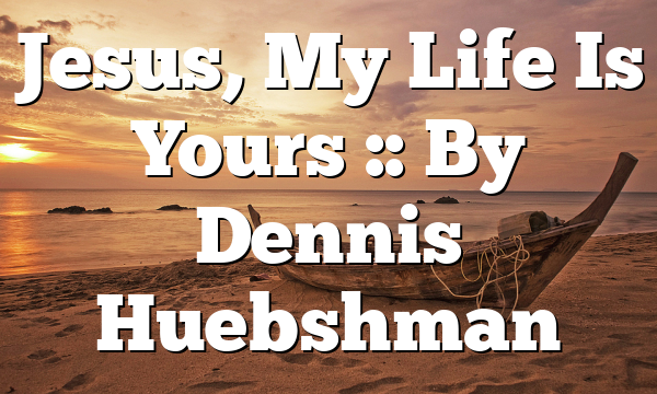 Jesus, My Life Is Yours :: By Dennis Huebshman