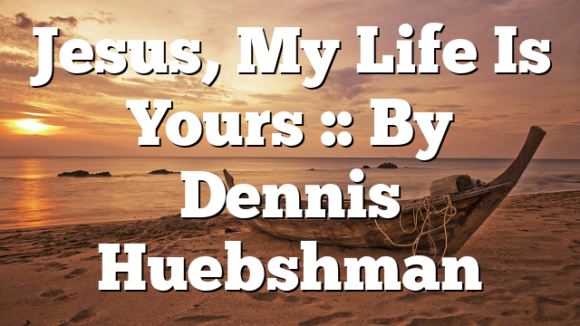 Jesus, My Life Is Yours :: By Dennis Huebshman