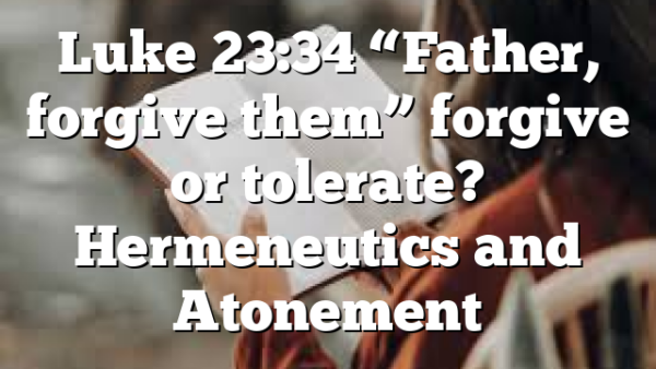 Luke 23:34 “Father, forgive them” forgive or tolerate? Hermeneutics and Atonement