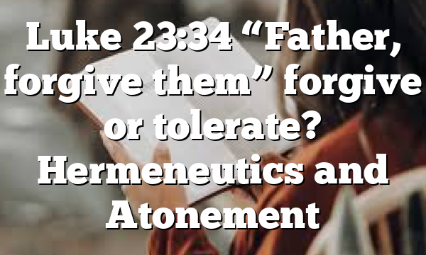 Luke 23:34 “Father, forgive them” forgive or tolerate? Hermeneutics and Atonement