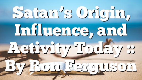 Satan’s Origin, Influence, and Activity Today :: By Ron Ferguson