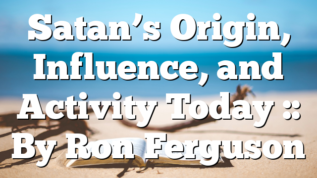 Satan’s Origin, Influence, and Activity Today :: By Ron Ferguson