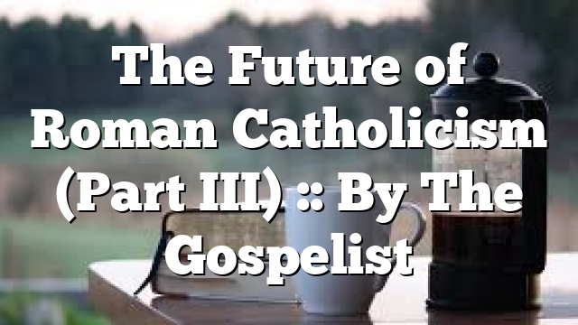 The Future of Roman Catholicism (Part III) :: By The Gospelist