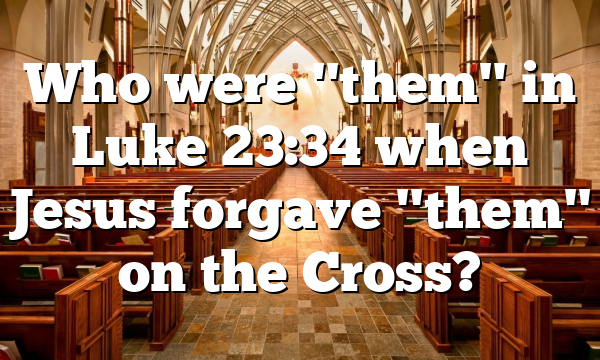 Who were "them" in Luke 23:34 when Jesus forgave "them" on the Cross?