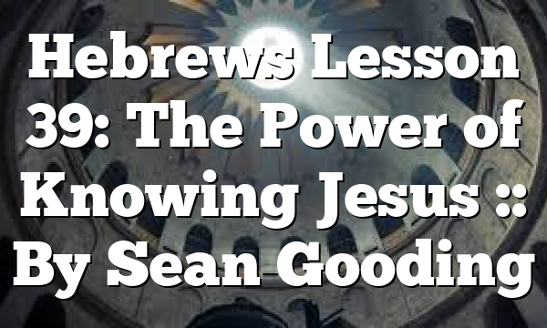 Hebrews Lesson 39: The Power of Knowing Jesus :: By Sean Gooding