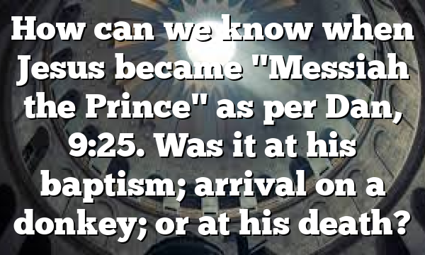 How can we know when Jesus became "Messiah the Prince" as per Dan, 9:25. Was it at his baptism; arrival on a donkey; or at his death?
